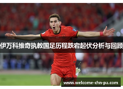 伊万科维奇执教国足历程跌宕起伏分析与回顾 伊万科维奇执教国足历程跌宕起伏分析与回顾